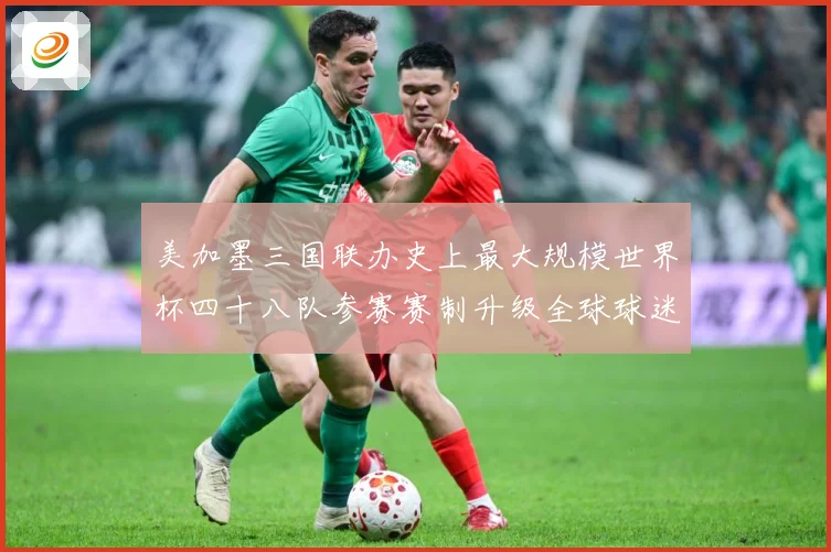 美加墨三国联办史上最大规模世界杯四十八队参赛赛制升级全球球迷热盼2026盛宴