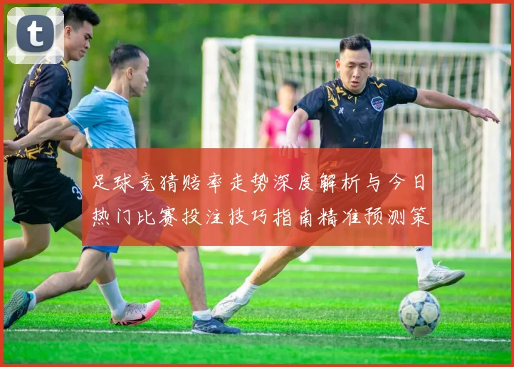 足球竞猜赔率走势深度解析与今日热门比赛投注技巧指南精准预测策略