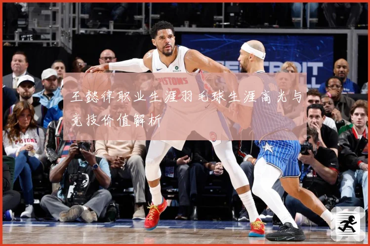 王懿律职业生涯羽毛球生涯高光与竞技价值解析