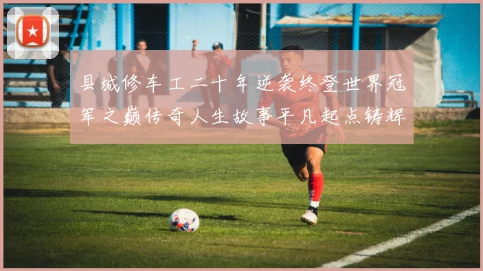 县城修车工二十年逆袭终登世界冠军之巅传奇人生故事平凡起点铸辉煌
