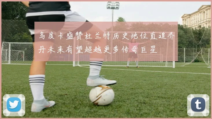 乌度卡盛赞杜兰特历史地位直追乔丹未来有望超越更多传奇巨星