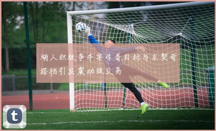 湖人积极争夺字母哥目标与东契奇搭档引发震动级交易