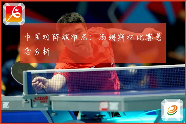 中国对阵旅印尼：汤姆斯杯比赛悬念分析