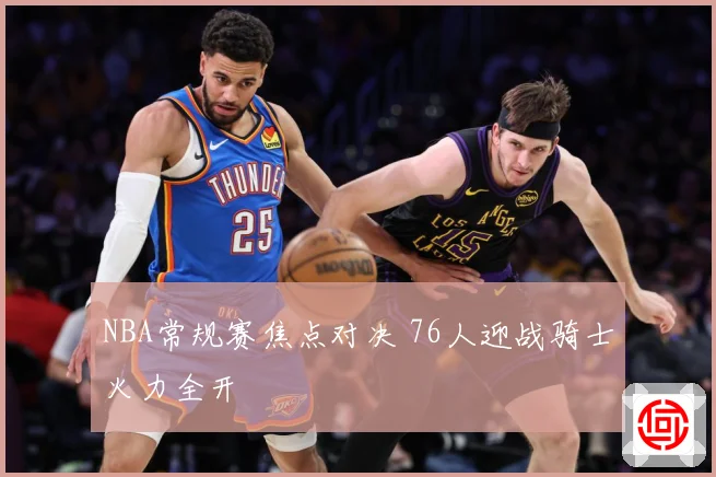 NBA常规赛焦点对决 76人迎战骑士火力全开