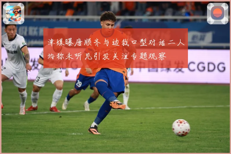 津媒曝唐顺齐与边裁口型对话二人均称未听见引发关注专题观察