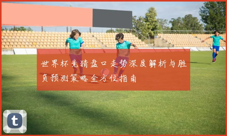 世界杯竞猜盘口走势深度解析与胜负预测策略全方位指南