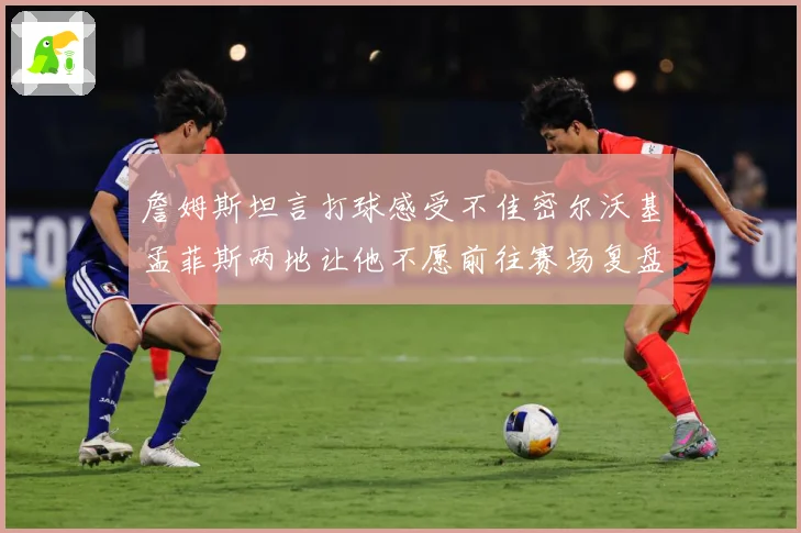 詹姆斯坦言打球感受不佳密尔沃基孟菲斯两地让他不愿前往赛场复盘