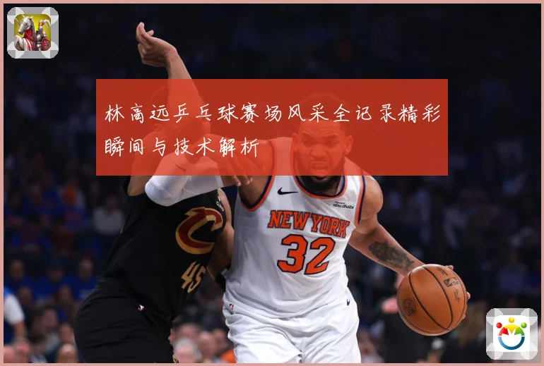 林高远乒乓球赛场风采全记录精彩瞬间与技术解析