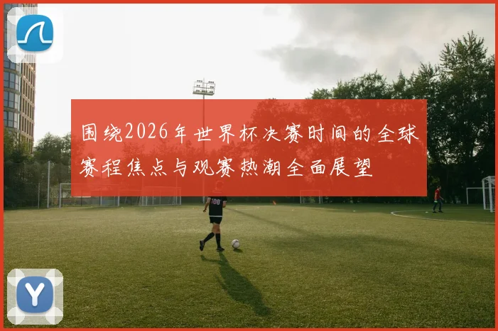 围绕2026年世界杯决赛时间的全球赛程焦点与观赛热潮全面展望