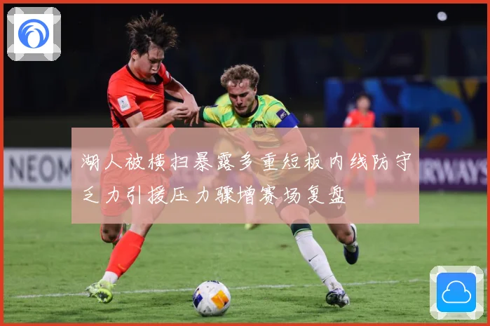 湖人被横扫暴露多重短板内线防守乏力引援压力骤增赛场复盘
