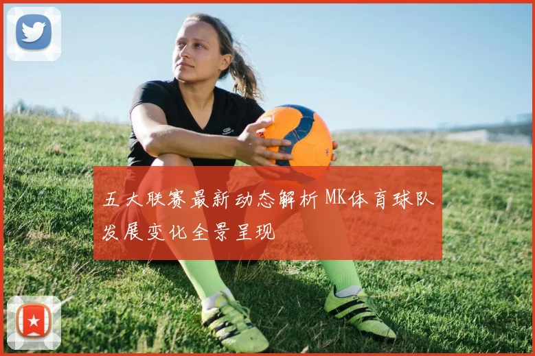 五大联赛最新动态解析 MK体育球队发展变化全景呈现