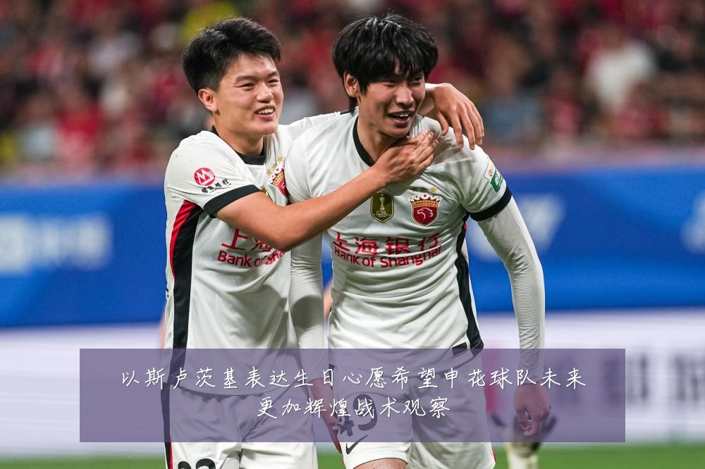 以斯卢茨基表达生日心愿希望申花球队未来更加辉煌战术观察